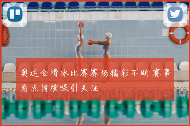 奥运会滑冰比赛赛场精彩不断 赛事看点持续吸引关注