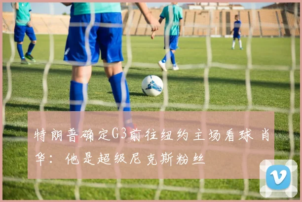 特朗普确定G3前往纽约主场看球 肖华:他是超级尼克斯粉丝