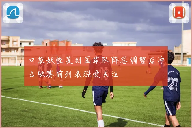 口袋妖怪复刻国家队阵容调整后冲击联赛前列表现受关注