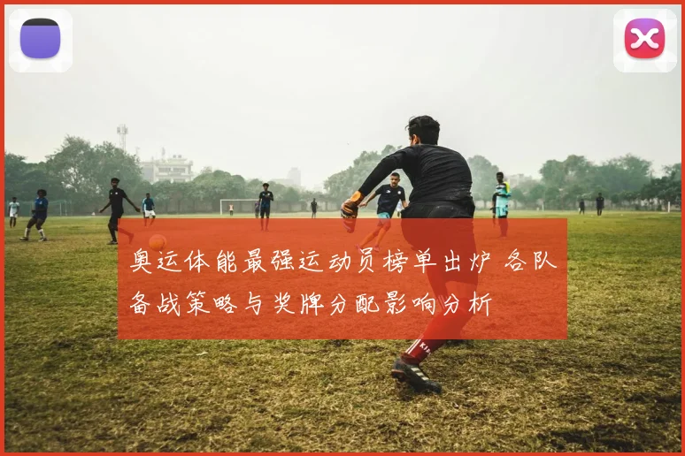 奥运体能最强运动员榜单出炉 各队备战策略与奖牌分配影响分析