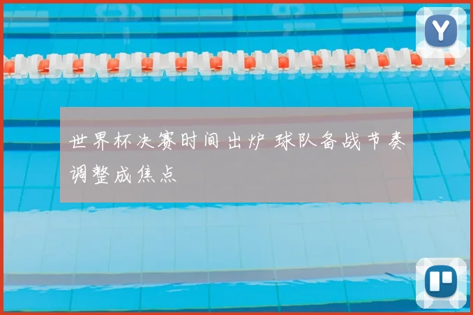 世界杯决赛时间出炉 球队备战节奏调整成焦点