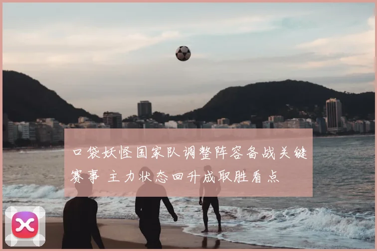 口袋妖怪国家队调整阵容备战关键赛事 主力状态回升成取胜看点
