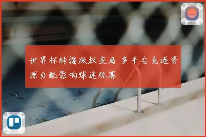 世界杯转播版权变局 多平台竞逐资源分配影响球迷观赛