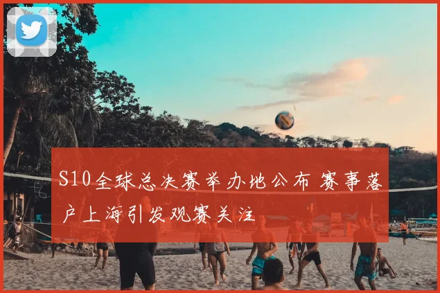 S10全球总决赛举办地公布 赛事落户上海引发观赛关注