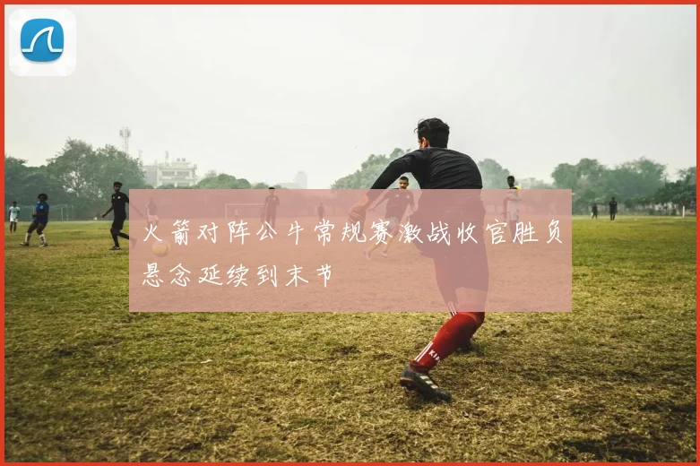 火箭对阵公牛常规赛激战收官胜负悬念延续到末节