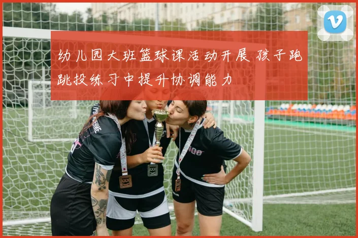 幼儿园大班篮球课活动开展 孩子跑跳投练习中提升协调能力