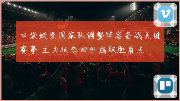 口袋妖怪国家队调整阵容备战关键赛事 主力状态回升成取胜看点