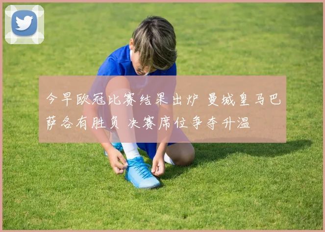 今早欧冠比赛结果出炉 曼城皇马巴萨各有胜负 决赛席位争夺升温