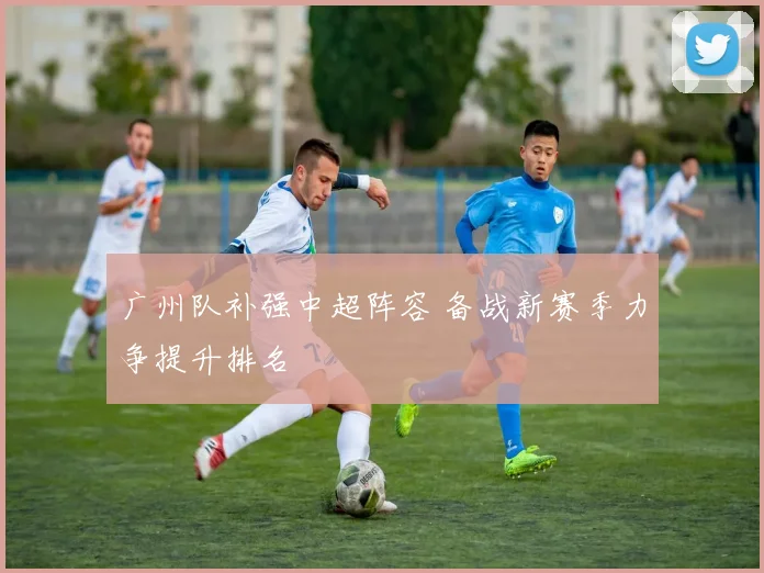 广州队补强中超阵容 备战新赛季力争提升排名