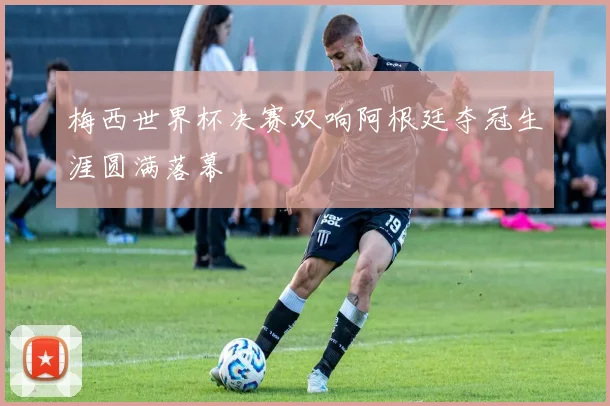 梅西世界杯决赛双响阿根廷夺冠生涯圆满落幕