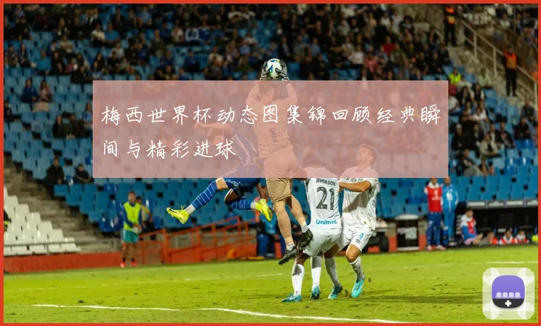 梅西世界杯动态图集锦回顾经典瞬间与精彩进球