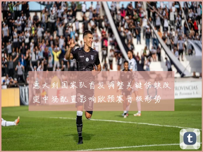 意大利国家队首发调整关键伤缺改变中场配置影响欧预赛晋级形势