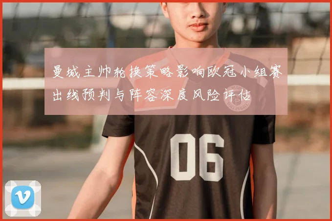 曼城主帅轮换策略影响欧冠小组赛出线预判与阵容深度风险评估
