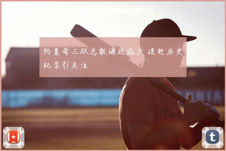 约基奇三双总数逼近威少 追赶历史纪录引关注